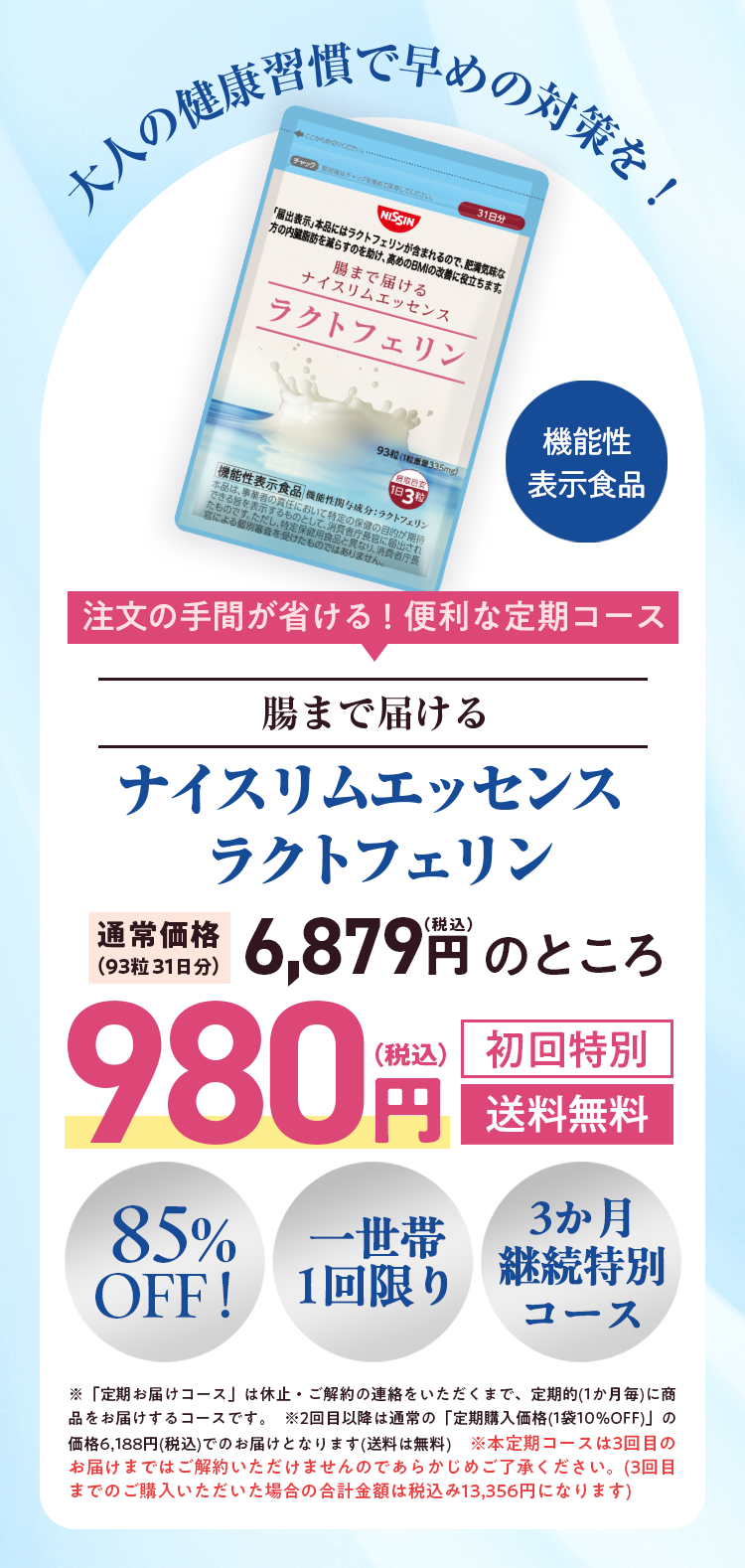 大人の健康習慣で早めの対策を!

注文の手間が省ける! 便利な定期コース
腸まで届ける
ナイスリムエッセンスラクトフェリン
通常価格(93粒 31日分) 6,879円のところ
初回特別　980円 送料無料


85%OFF!
一世帯1回限り
3か月継続特別コース


※「定期お届けコース」は休止・ご解約の連絡をいただくまで、定期的(1か月毎)に商品をお届けするコースです。 ※2回目以降は通常の「定期購入価格(1袋10%OFF)」 の価格6,188円(税込)でのお届けとなります(送料は無料)※本定期コースは3回目のお届けまではご解約いただけませんのであらかじめご了承ください。 (3回目までのご購入いただいた場合の合計金額は税込み13,356円になります)