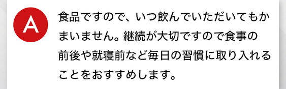 a.⾷品ですので、いつ飲んでいただいてもかまいません。継続が⼤切ですので⾷事の前後や就寝前など毎⽇の習慣に取り⼊れることをおすすめします。