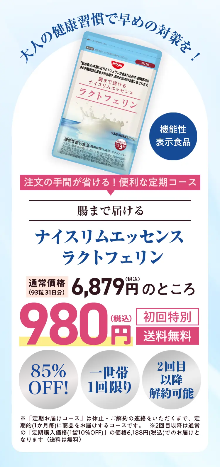 大人の健康習慣で早めの対策を!

注文の手間が省ける! 便利な定期コース
腸まで届ける
ナイスリムエッセンスラクトフェリン
通常価格(93粒 31日分) 6,879円のところ
初回特別　980円 送料無料


85%OFF!
2回目以降解約可能
一世帯1回限り

※「定期お届けコース」は休止・ご解約の連絡をいただくまで、定期的(1か月毎)に商品をお届けするコースです。 ※2回目以降は通常の「定期購入価格(1袋10%OFF)」 の価格6,188円(税込)でのお届けとなります(送料は無料)